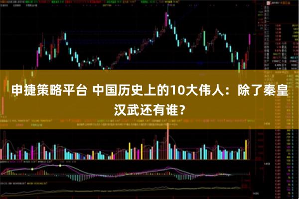 申捷策略平台 中国历史上的10大伟人：除了秦皇汉武还有谁？