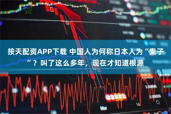 按天配资APP下载 中国人为何称日本人为“鬼子”？叫了这么多年，现在才知道根源