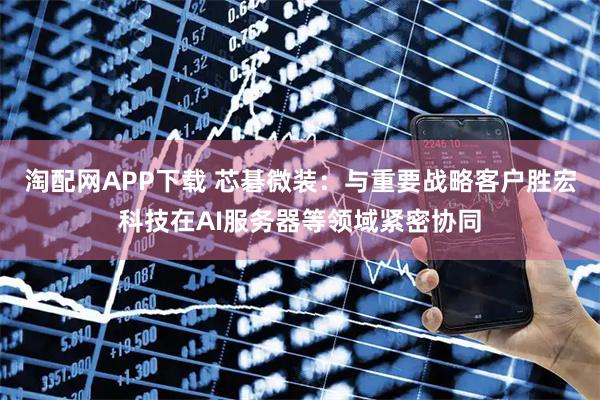 淘配网APP下载 芯碁微装：与重要战略客户胜宏科技在AI服务器等领域紧密协同