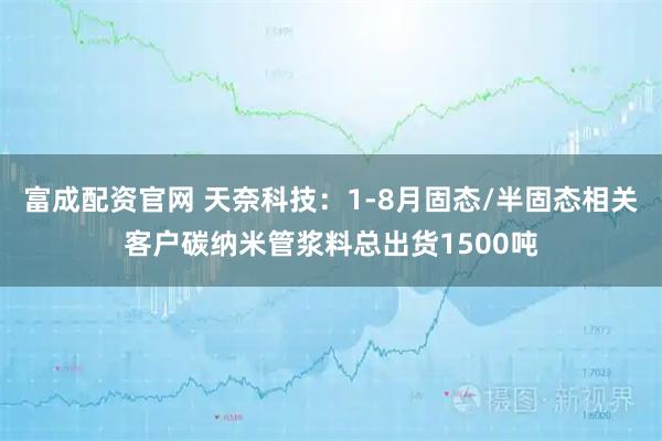 富成配资官网 天奈科技：1-8月固态/半固态相关客户碳纳米管浆料总出货1500吨