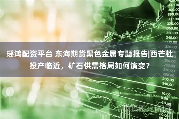 瑶鸿配资平台 东海期货黑色金属专题报告|西芒杜投产临近，矿石供需格局如何演变？