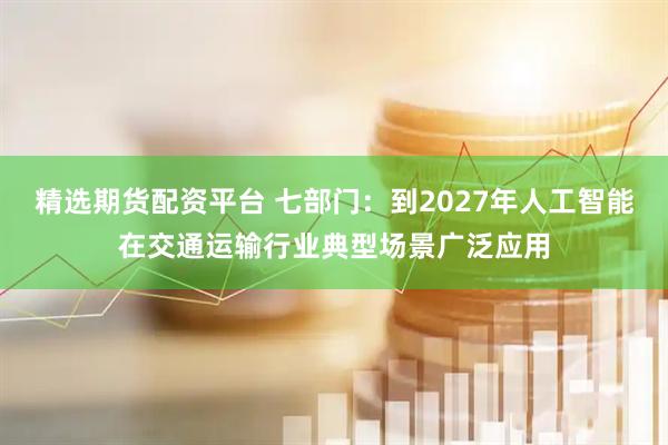 精选期货配资平台 七部门：到2027年人工智能在交通运输行业典型场景广泛应用