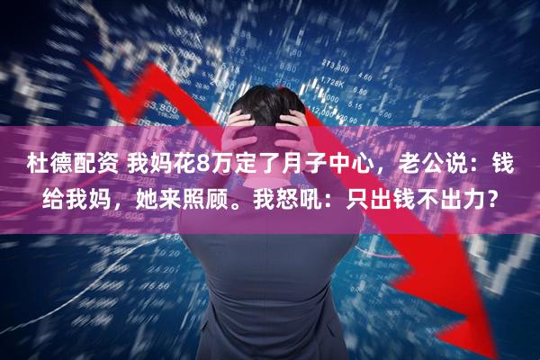 杜德配资 我妈花8万定了月子中心，老公说：钱给我妈，她来照顾。我怒吼：只出钱不出力？