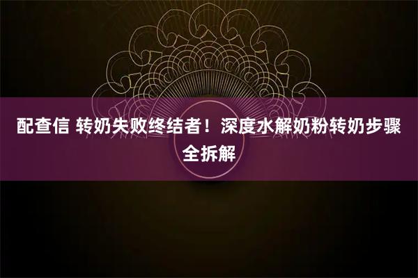 配查信 转奶失败终结者！深度水解奶粉转奶步骤全拆解