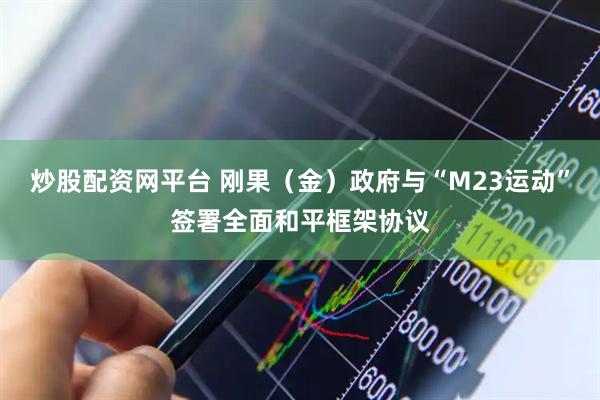 炒股配资网平台 刚果（金）政府与“M23运动”签署全面和平框架协议