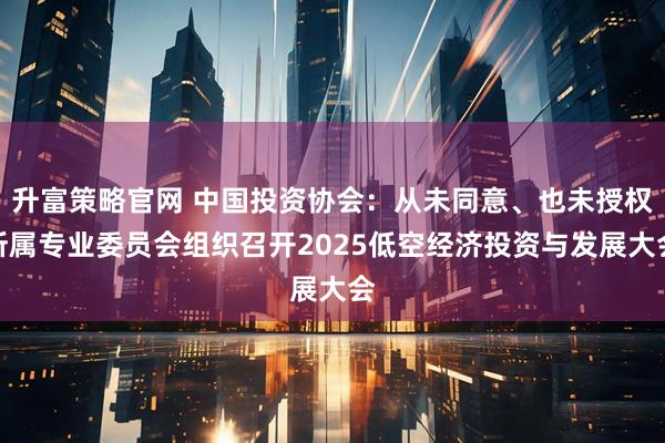 升富策略官网 中国投资协会：从未同意、也未授权所属专业委员会组织召开2025低空经济投资与发展大会