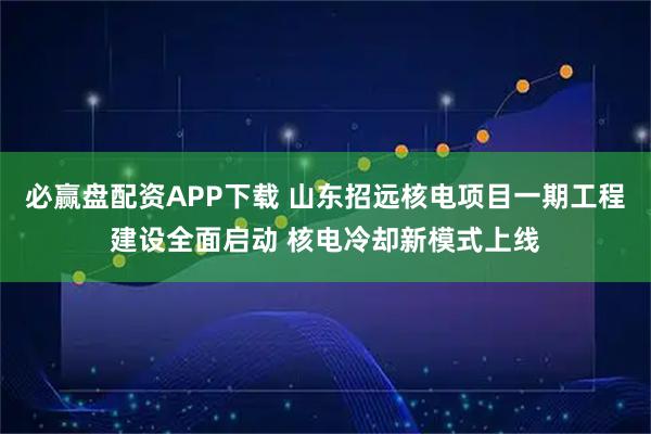 必赢盘配资APP下载 山东招远核电项目一期工程建设全面启动 核电冷却新模式上线
