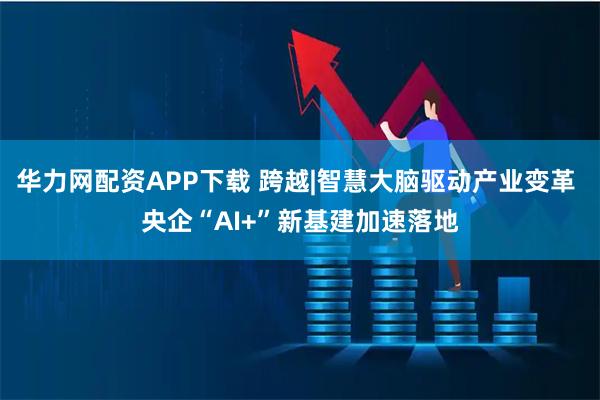 华力网配资APP下载 跨越|智慧大脑驱动产业变革 央企“AI+”新基建加速落地