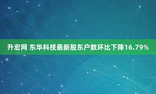升宏网 东华科技最新股东户数环比下降16.79%